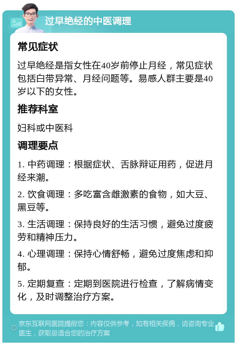 过早绝经的中医调理 常见症状 过早绝经是指女性在40岁前停止月经，常见症状包括白带异常、月经问题等。易感人群主要是40岁以下的女性。 推荐科室 妇科或中医科 调理要点 1. 中药调理：根据症状、舌脉辩证用药，促进月经来潮。 2. 饮食调理：多吃富含雌激素的食物，如大豆、黑豆等。 3. 生活调理：保持良好的生活习惯，避免过度疲劳和精神压力。 4. 心理调理：保持心情舒畅，避免过度焦虑和抑郁。 5. 定期复查：定期到医院进行检查，了解病情变化，及时调整治疗方案。