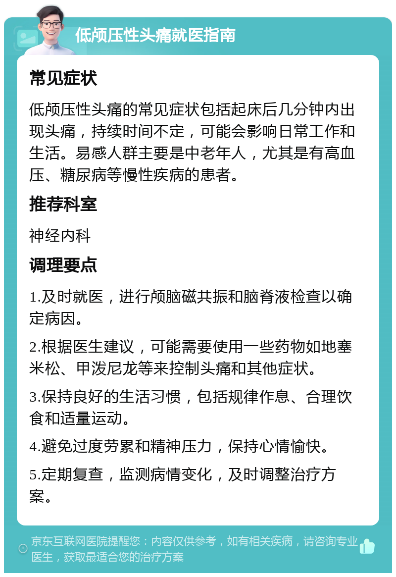 低颅压性头痛就医指南 常见症状 低颅压性头痛的常见症状包括起床后几分钟内出现头痛，持续时间不定，可能会影响日常工作和生活。易感人群主要是中老年人，尤其是有高血压、糖尿病等慢性疾病的患者。 推荐科室 神经内科 调理要点 1.及时就医，进行颅脑磁共振和脑脊液检查以确定病因。 2.根据医生建议，可能需要使用一些药物如地塞米松、甲泼尼龙等来控制头痛和其他症状。 3.保持良好的生活习惯，包括规律作息、合理饮食和适量运动。 4.避免过度劳累和精神压力，保持心情愉快。 5.定期复查，监测病情变化，及时调整治疗方案。