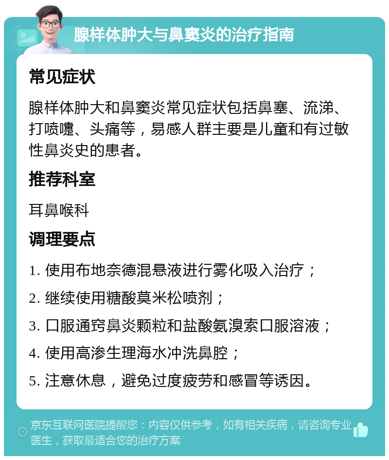 腺样体肿大与鼻窦炎的治疗指南 常见症状 腺样体肿大和鼻窦炎常见症状包括鼻塞、流涕、打喷嚏、头痛等，易感人群主要是儿童和有过敏性鼻炎史的患者。 推荐科室 耳鼻喉科 调理要点 1. 使用布地奈德混悬液进行雾化吸入治疗； 2. 继续使用糖酸莫米松喷剂； 3. 口服通窍鼻炎颗粒和盐酸氨溴索口服溶液； 4. 使用高渗生理海水冲洗鼻腔； 5. 注意休息，避免过度疲劳和感冒等诱因。