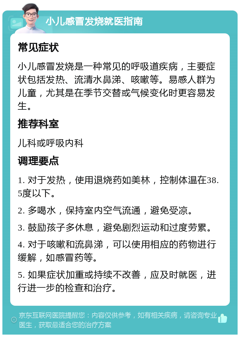 小儿感冒发烧就医指南 常见症状 小儿感冒发烧是一种常见的呼吸道疾病，主要症状包括发热、流清水鼻涕、咳嗽等。易感人群为儿童，尤其是在季节交替或气候变化时更容易发生。 推荐科室 儿科或呼吸内科 调理要点 1. 对于发热，使用退烧药如美林，控制体温在38.5度以下。 2. 多喝水，保持室内空气流通，避免受凉。 3. 鼓励孩子多休息，避免剧烈运动和过度劳累。 4. 对于咳嗽和流鼻涕，可以使用相应的药物进行缓解，如感冒药等。 5. 如果症状加重或持续不改善，应及时就医，进行进一步的检查和治疗。