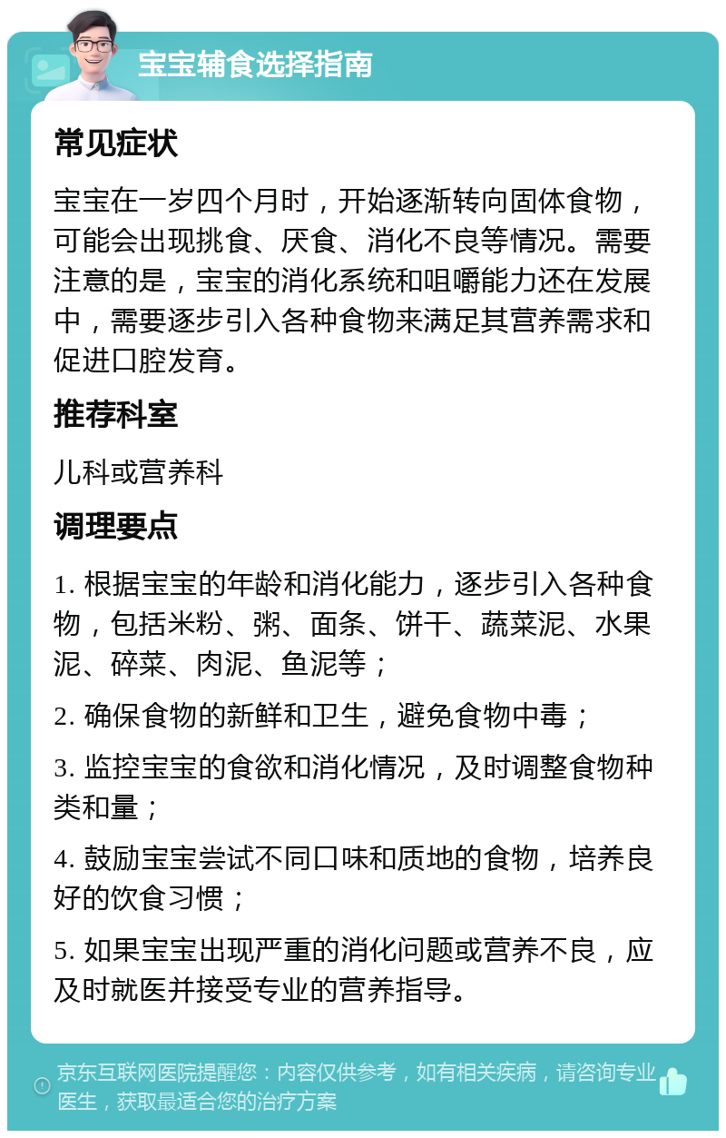 宝宝辅食选择指南 常见症状 宝宝在一岁四个月时，开始逐渐转向固体食物，可能会出现挑食、厌食、消化不良等情况。需要注意的是，宝宝的消化系统和咀嚼能力还在发展中，需要逐步引入各种食物来满足其营养需求和促进口腔发育。 推荐科室 儿科或营养科 调理要点 1. 根据宝宝的年龄和消化能力，逐步引入各种食物，包括米粉、粥、面条、饼干、蔬菜泥、水果泥、碎菜、肉泥、鱼泥等； 2. 确保食物的新鲜和卫生，避免食物中毒； 3. 监控宝宝的食欲和消化情况，及时调整食物种类和量； 4. 鼓励宝宝尝试不同口味和质地的食物，培养良好的饮食习惯； 5. 如果宝宝出现严重的消化问题或营养不良，应及时就医并接受专业的营养指导。