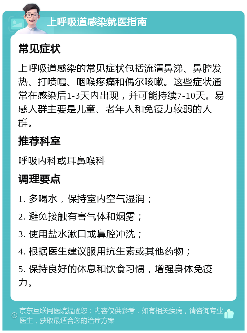 上呼吸道感染就医指南 常见症状 上呼吸道感染的常见症状包括流清鼻涕、鼻腔发热、打喷嚏、咽喉疼痛和偶尔咳嗽。这些症状通常在感染后1-3天内出现，并可能持续7-10天。易感人群主要是儿童、老年人和免疫力较弱的人群。 推荐科室 呼吸内科或耳鼻喉科 调理要点 1. 多喝水，保持室内空气湿润； 2. 避免接触有害气体和烟雾； 3. 使用盐水漱口或鼻腔冲洗； 4. 根据医生建议服用抗生素或其他药物； 5. 保持良好的休息和饮食习惯，增强身体免疫力。