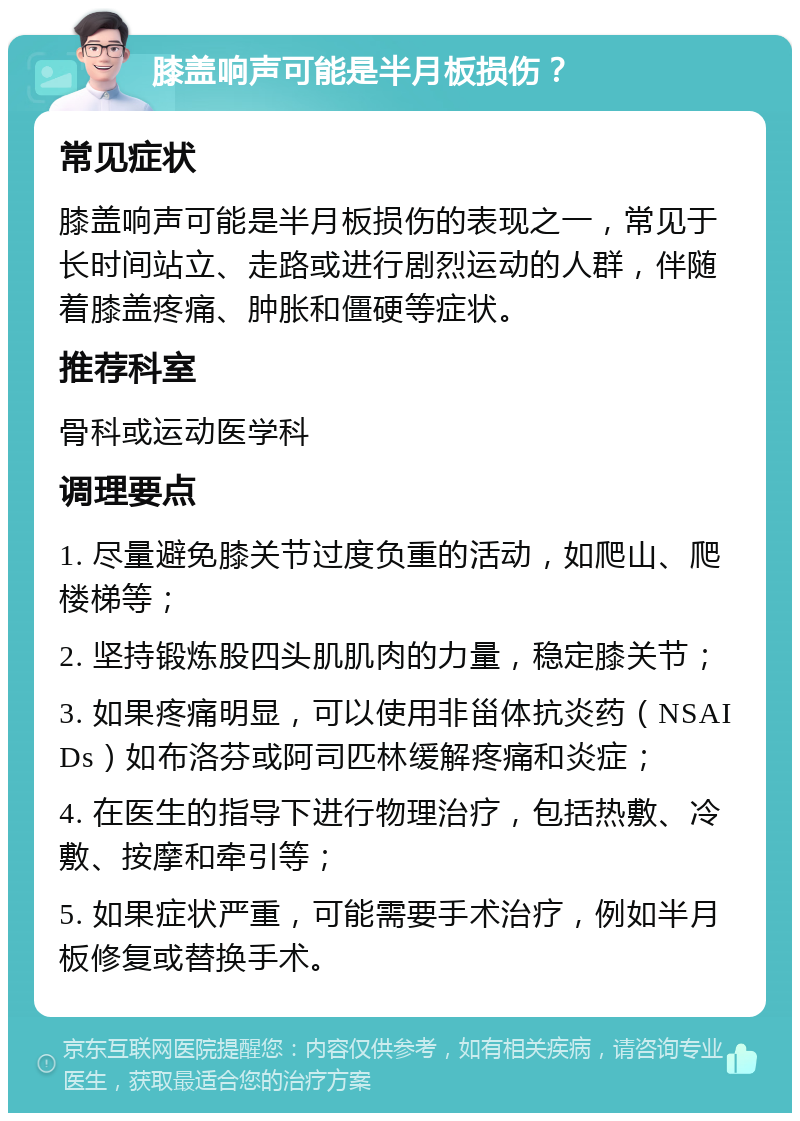 膝盖响声可能是半月板损伤？ 常见症状 膝盖响声可能是半月板损伤的表现之一，常见于长时间站立、走路或进行剧烈运动的人群，伴随着膝盖疼痛、肿胀和僵硬等症状。 推荐科室 骨科或运动医学科 调理要点 1. 尽量避免膝关节过度负重的活动，如爬山、爬楼梯等； 2. 坚持锻炼股四头肌肌肉的力量，稳定膝关节； 3. 如果疼痛明显，可以使用非甾体抗炎药（NSAIDs）如布洛芬或阿司匹林缓解疼痛和炎症； 4. 在医生的指导下进行物理治疗，包括热敷、冷敷、按摩和牵引等； 5. 如果症状严重，可能需要手术治疗，例如半月板修复或替换手术。