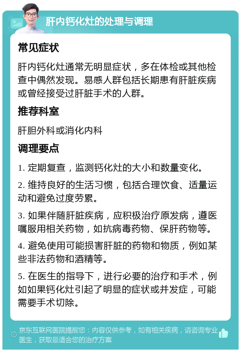 肝内钙化灶的处理与调理 常见症状 肝内钙化灶通常无明显症状，多在体检或其他检查中偶然发现。易感人群包括长期患有肝脏疾病或曾经接受过肝脏手术的人群。 推荐科室 肝胆外科或消化内科 调理要点 1. 定期复查，监测钙化灶的大小和数量变化。 2. 维持良好的生活习惯，包括合理饮食、适量运动和避免过度劳累。 3. 如果伴随肝脏疾病，应积极治疗原发病，遵医嘱服用相关药物，如抗病毒药物、保肝药物等。 4. 避免使用可能损害肝脏的药物和物质，例如某些非法药物和酒精等。 5. 在医生的指导下，进行必要的治疗和手术，例如如果钙化灶引起了明显的症状或并发症，可能需要手术切除。