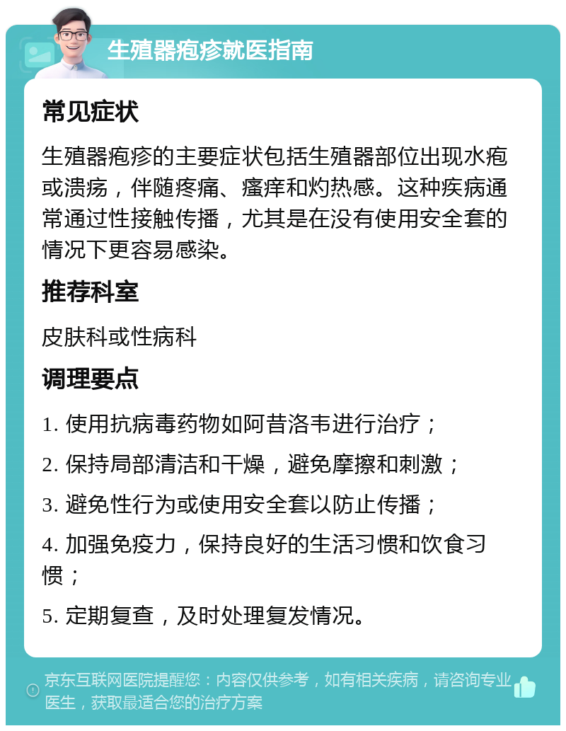 生殖器疱疹就医指南 常见症状 生殖器疱疹的主要症状包括生殖器部位出现水疱或溃疡，伴随疼痛、瘙痒和灼热感。这种疾病通常通过性接触传播，尤其是在没有使用安全套的情况下更容易感染。 推荐科室 皮肤科或性病科 调理要点 1. 使用抗病毒药物如阿昔洛韦进行治疗； 2. 保持局部清洁和干燥，避免摩擦和刺激； 3. 避免性行为或使用安全套以防止传播； 4. 加强免疫力，保持良好的生活习惯和饮食习惯； 5. 定期复查，及时处理复发情况。