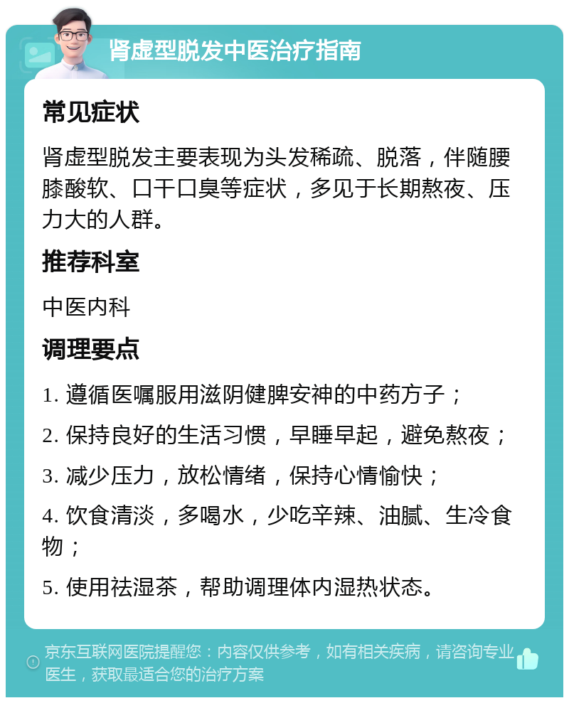 肾虚型脱发中医治疗指南 常见症状 肾虚型脱发主要表现为头发稀疏、脱落，伴随腰膝酸软、口干口臭等症状，多见于长期熬夜、压力大的人群。 推荐科室 中医内科 调理要点 1. 遵循医嘱服用滋阴健脾安神的中药方子； 2. 保持良好的生活习惯，早睡早起，避免熬夜； 3. 减少压力，放松情绪，保持心情愉快； 4. 饮食清淡，多喝水，少吃辛辣、油腻、生冷食物； 5. 使用祛湿茶，帮助调理体内湿热状态。