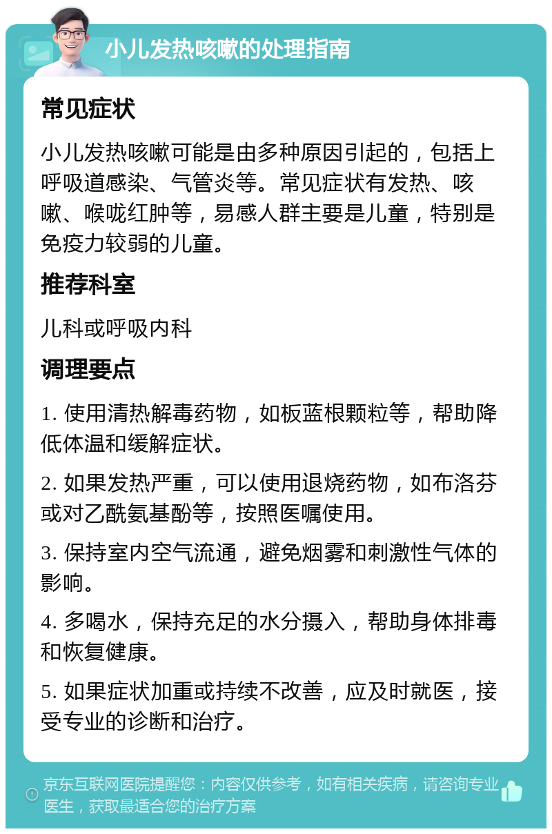 小儿发热咳嗽的处理指南 常见症状 小儿发热咳嗽可能是由多种原因引起的，包括上呼吸道感染、气管炎等。常见症状有发热、咳嗽、喉咙红肿等，易感人群主要是儿童，特别是免疫力较弱的儿童。 推荐科室 儿科或呼吸内科 调理要点 1. 使用清热解毒药物，如板蓝根颗粒等，帮助降低体温和缓解症状。 2. 如果发热严重，可以使用退烧药物，如布洛芬或对乙酰氨基酚等，按照医嘱使用。 3. 保持室内空气流通，避免烟雾和刺激性气体的影响。 4. 多喝水，保持充足的水分摄入，帮助身体排毒和恢复健康。 5. 如果症状加重或持续不改善，应及时就医，接受专业的诊断和治疗。