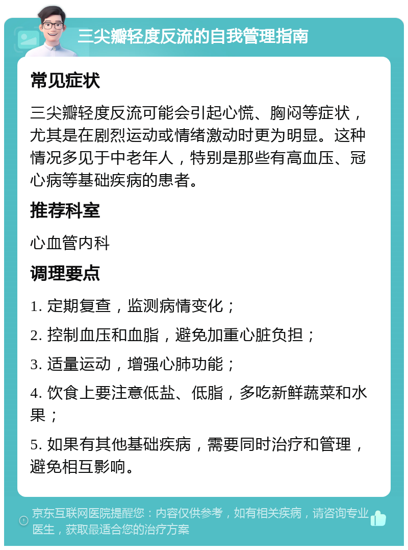 三尖瓣轻度反流的自我管理指南 常见症状 三尖瓣轻度反流可能会引起心慌、胸闷等症状，尤其是在剧烈运动或情绪激动时更为明显。这种情况多见于中老年人，特别是那些有高血压、冠心病等基础疾病的患者。 推荐科室 心血管内科 调理要点 1. 定期复查，监测病情变化； 2. 控制血压和血脂，避免加重心脏负担； 3. 适量运动，增强心肺功能； 4. 饮食上要注意低盐、低脂，多吃新鲜蔬菜和水果； 5. 如果有其他基础疾病，需要同时治疗和管理，避免相互影响。