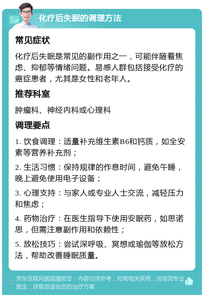 化疗后失眠的调理方法 常见症状 化疗后失眠是常见的副作用之一，可能伴随着焦虑、抑郁等情绪问题。易感人群包括接受化疗的癌症患者，尤其是女性和老年人。 推荐科室 肿瘤科、神经内科或心理科 调理要点 1. 饮食调理：适量补充维生素B6和钙质，如全安素等营养补充剂； 2. 生活习惯：保持规律的作息时间，避免午睡，晚上避免使用电子设备； 3. 心理支持：与家人或专业人士交流，减轻压力和焦虑； 4. 药物治疗：在医生指导下使用安眠药，如思诺思，但需注意副作用和依赖性； 5. 放松技巧：尝试深呼吸、冥想或瑜伽等放松方法，帮助改善睡眠质量。