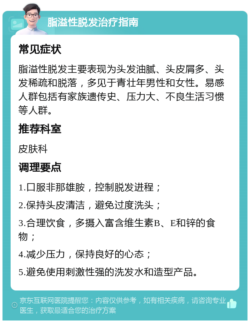 脂溢性脱发治疗指南 常见症状 脂溢性脱发主要表现为头发油腻、头皮屑多、头发稀疏和脱落，多见于青壮年男性和女性。易感人群包括有家族遗传史、压力大、不良生活习惯等人群。 推荐科室 皮肤科 调理要点 1.口服非那雄胺，控制脱发进程； 2.保持头皮清洁，避免过度洗头； 3.合理饮食，多摄入富含维生素B、E和锌的食物； 4.减少压力，保持良好的心态； 5.避免使用刺激性强的洗发水和造型产品。