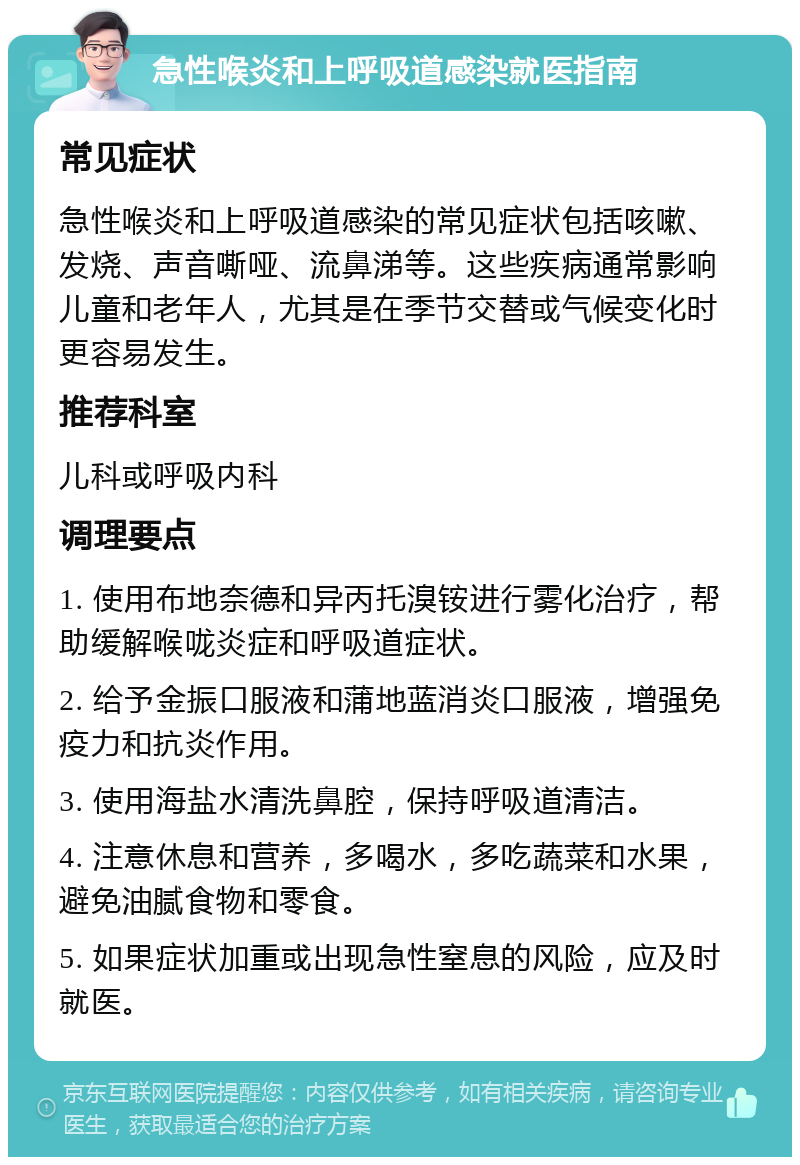 急性喉炎和上呼吸道感染就医指南 常见症状 急性喉炎和上呼吸道感染的常见症状包括咳嗽、发烧、声音嘶哑、流鼻涕等。这些疾病通常影响儿童和老年人，尤其是在季节交替或气候变化时更容易发生。 推荐科室 儿科或呼吸内科 调理要点 1. 使用布地奈德和异丙托溴铵进行雾化治疗，帮助缓解喉咙炎症和呼吸道症状。 2. 给予金振口服液和蒲地蓝消炎口服液，增强免疫力和抗炎作用。 3. 使用海盐水清洗鼻腔，保持呼吸道清洁。 4. 注意休息和营养，多喝水，多吃蔬菜和水果，避免油腻食物和零食。 5. 如果症状加重或出现急性窒息的风险，应及时就医。