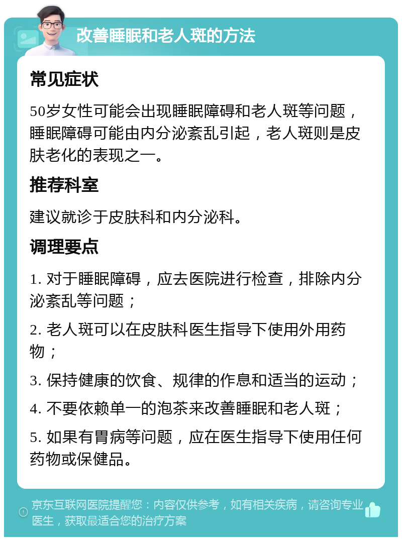 改善睡眠和老人斑的方法 常见症状 50岁女性可能会出现睡眠障碍和老人斑等问题，睡眠障碍可能由内分泌紊乱引起，老人斑则是皮肤老化的表现之一。 推荐科室 建议就诊于皮肤科和内分泌科。 调理要点 1. 对于睡眠障碍，应去医院进行检查，排除内分泌紊乱等问题； 2. 老人斑可以在皮肤科医生指导下使用外用药物； 3. 保持健康的饮食、规律的作息和适当的运动； 4. 不要依赖单一的泡茶来改善睡眠和老人斑； 5. 如果有胃病等问题，应在医生指导下使用任何药物或保健品。