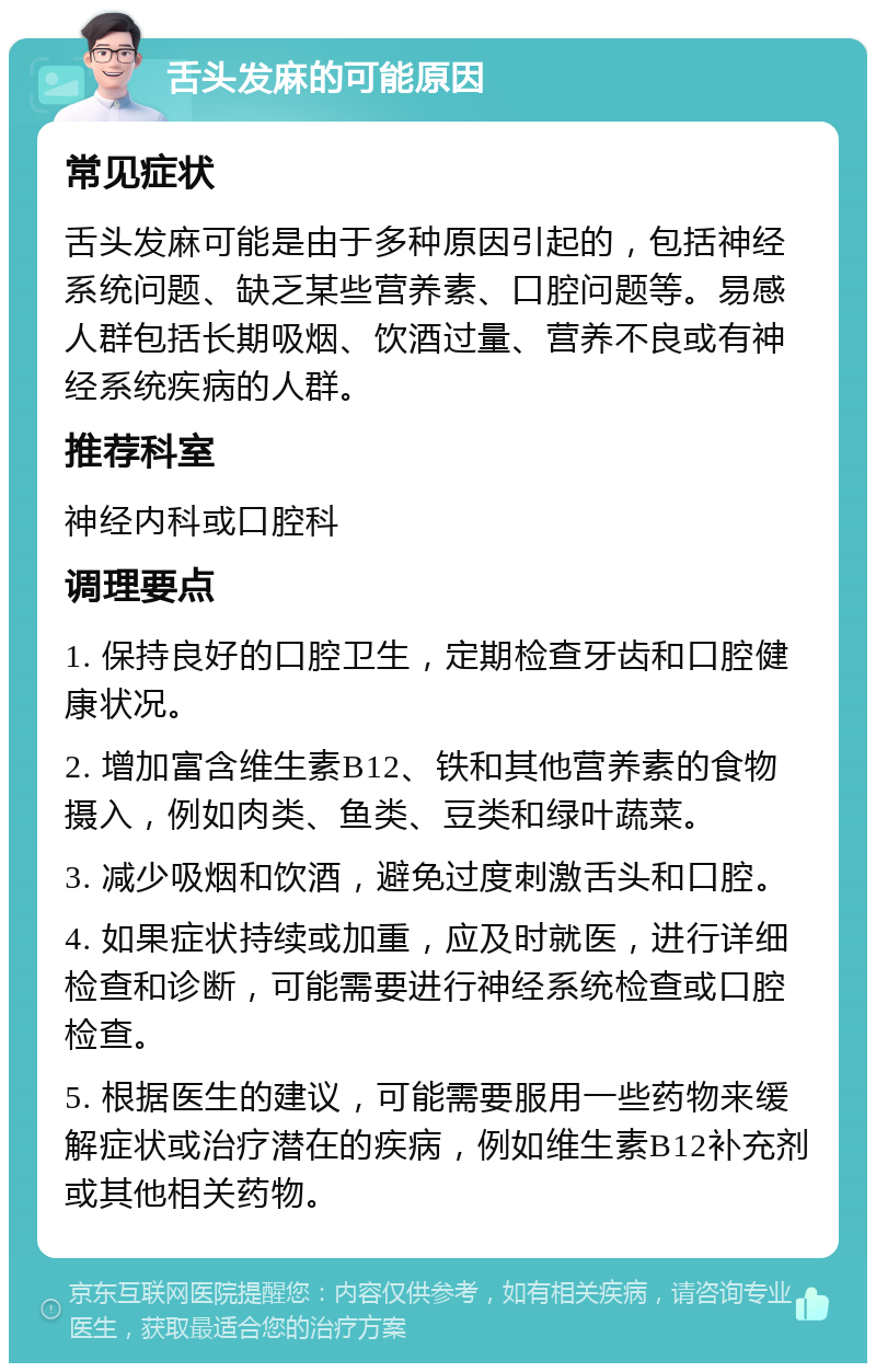 舌头发麻的可能原因 常见症状 舌头发麻可能是由于多种原因引起的，包括神经系统问题、缺乏某些营养素、口腔问题等。易感人群包括长期吸烟、饮酒过量、营养不良或有神经系统疾病的人群。 推荐科室 神经内科或口腔科 调理要点 1. 保持良好的口腔卫生，定期检查牙齿和口腔健康状况。 2. 增加富含维生素B12、铁和其他营养素的食物摄入，例如肉类、鱼类、豆类和绿叶蔬菜。 3. 减少吸烟和饮酒，避免过度刺激舌头和口腔。 4. 如果症状持续或加重，应及时就医，进行详细检查和诊断，可能需要进行神经系统检查或口腔检查。 5. 根据医生的建议，可能需要服用一些药物来缓解症状或治疗潜在的疾病，例如维生素B12补充剂或其他相关药物。