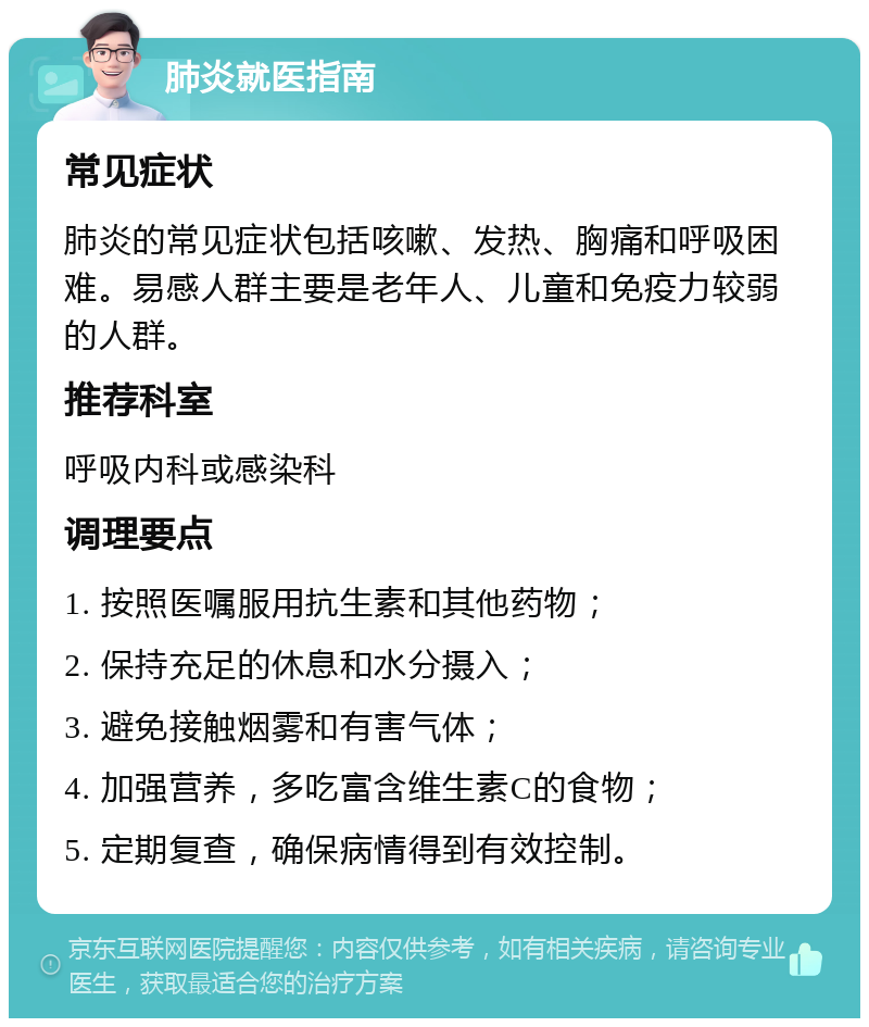 肺炎就医指南 常见症状 肺炎的常见症状包括咳嗽、发热、胸痛和呼吸困难。易感人群主要是老年人、儿童和免疫力较弱的人群。 推荐科室 呼吸内科或感染科 调理要点 1. 按照医嘱服用抗生素和其他药物； 2. 保持充足的休息和水分摄入； 3. 避免接触烟雾和有害气体； 4. 加强营养，多吃富含维生素C的食物； 5. 定期复查，确保病情得到有效控制。