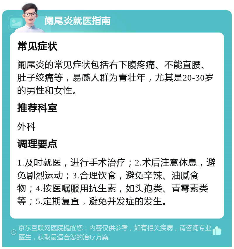 阑尾炎就医指南 常见症状 阑尾炎的常见症状包括右下腹疼痛、不能直腰、肚子绞痛等，易感人群为青壮年，尤其是20-30岁的男性和女性。 推荐科室 外科 调理要点 1.及时就医，进行手术治疗；2.术后注意休息，避免剧烈运动；3.合理饮食，避免辛辣、油腻食物；4.按医嘱服用抗生素，如头孢类、青霉素类等；5.定期复查，避免并发症的发生。