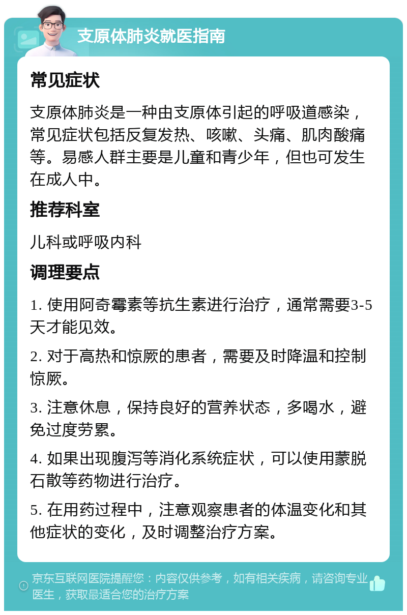 支原体肺炎就医指南 常见症状 支原体肺炎是一种由支原体引起的呼吸道感染，常见症状包括反复发热、咳嗽、头痛、肌肉酸痛等。易感人群主要是儿童和青少年，但也可发生在成人中。 推荐科室 儿科或呼吸内科 调理要点 1. 使用阿奇霉素等抗生素进行治疗，通常需要3-5天才能见效。 2. 对于高热和惊厥的患者，需要及时降温和控制惊厥。 3. 注意休息，保持良好的营养状态，多喝水，避免过度劳累。 4. 如果出现腹泻等消化系统症状，可以使用蒙脱石散等药物进行治疗。 5. 在用药过程中，注意观察患者的体温变化和其他症状的变化，及时调整治疗方案。