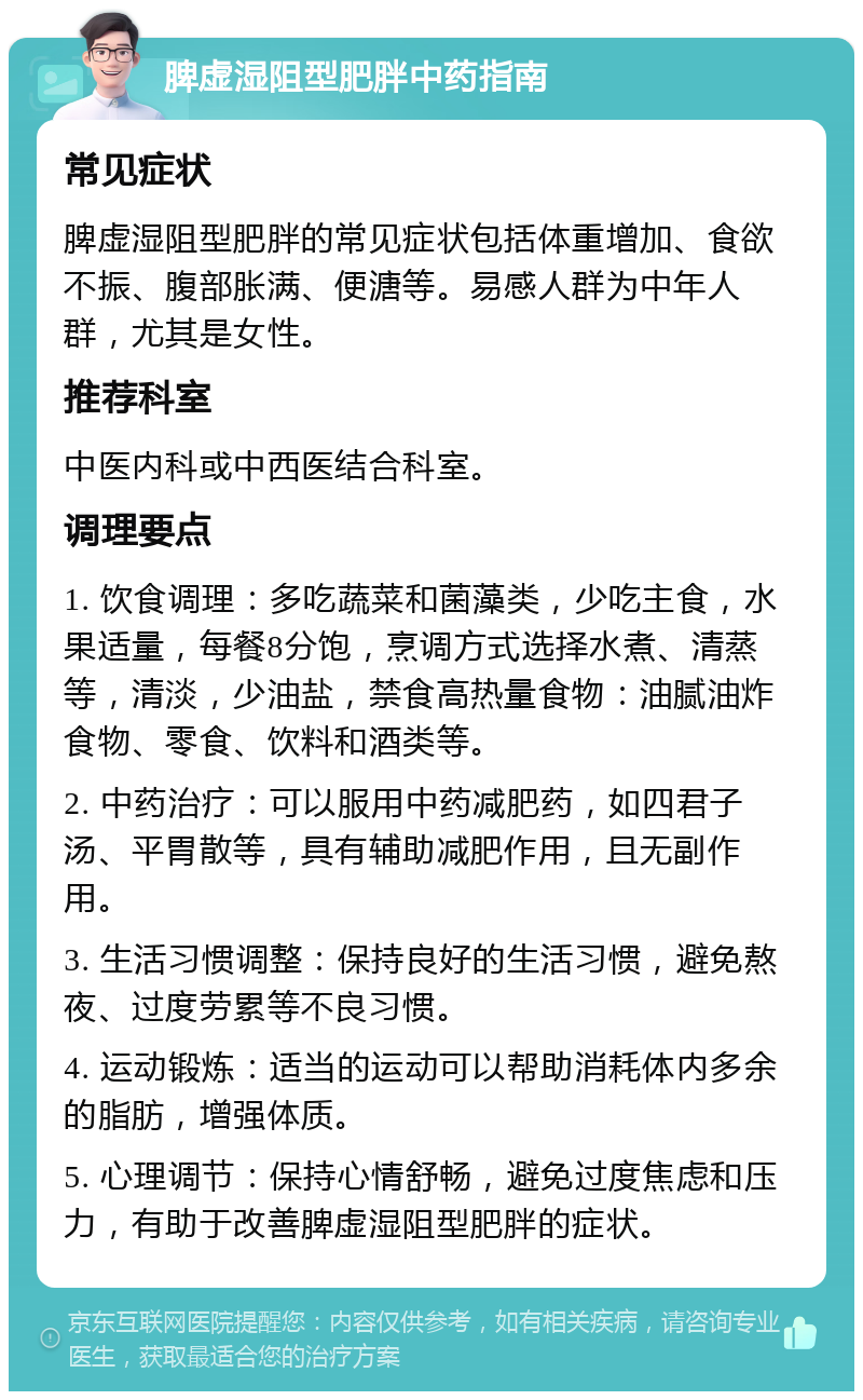 脾虚湿阻型肥胖中药指南 常见症状 脾虚湿阻型肥胖的常见症状包括体重增加、食欲不振、腹部胀满、便溏等。易感人群为中年人群，尤其是女性。 推荐科室 中医内科或中西医结合科室。 调理要点 1. 饮食调理：多吃蔬菜和菌藻类，少吃主食，水果适量，每餐8分饱，烹调方式选择水煮、清蒸等，清淡，少油盐，禁食高热量食物：油腻油炸食物、零食、饮料和酒类等。 2. 中药治疗：可以服用中药减肥药，如四君子汤、平胃散等，具有辅助减肥作用，且无副作用。 3. 生活习惯调整：保持良好的生活习惯，避免熬夜、过度劳累等不良习惯。 4. 运动锻炼：适当的运动可以帮助消耗体内多余的脂肪，增强体质。 5. 心理调节：保持心情舒畅，避免过度焦虑和压力，有助于改善脾虚湿阻型肥胖的症状。