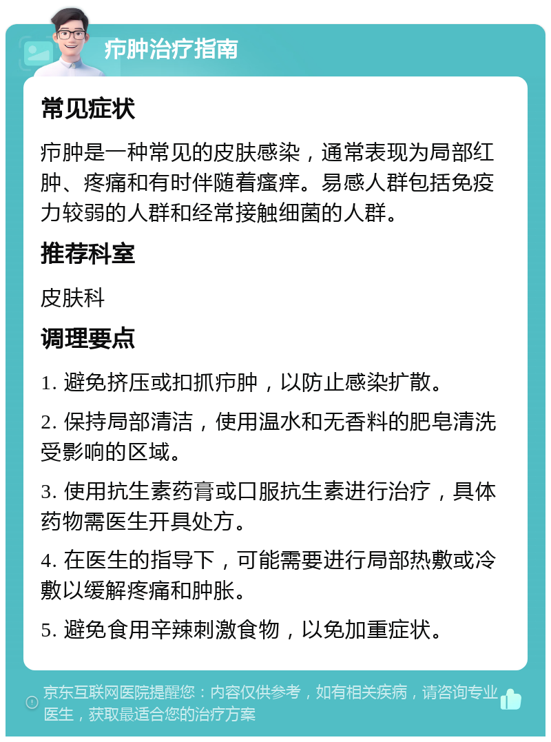 疖肿治疗指南 常见症状 疖肿是一种常见的皮肤感染，通常表现为局部红肿、疼痛和有时伴随着瘙痒。易感人群包括免疫力较弱的人群和经常接触细菌的人群。 推荐科室 皮肤科 调理要点 1. 避免挤压或扣抓疖肿，以防止感染扩散。 2. 保持局部清洁，使用温水和无香料的肥皂清洗受影响的区域。 3. 使用抗生素药膏或口服抗生素进行治疗，具体药物需医生开具处方。 4. 在医生的指导下，可能需要进行局部热敷或冷敷以缓解疼痛和肿胀。 5. 避免食用辛辣刺激食物，以免加重症状。