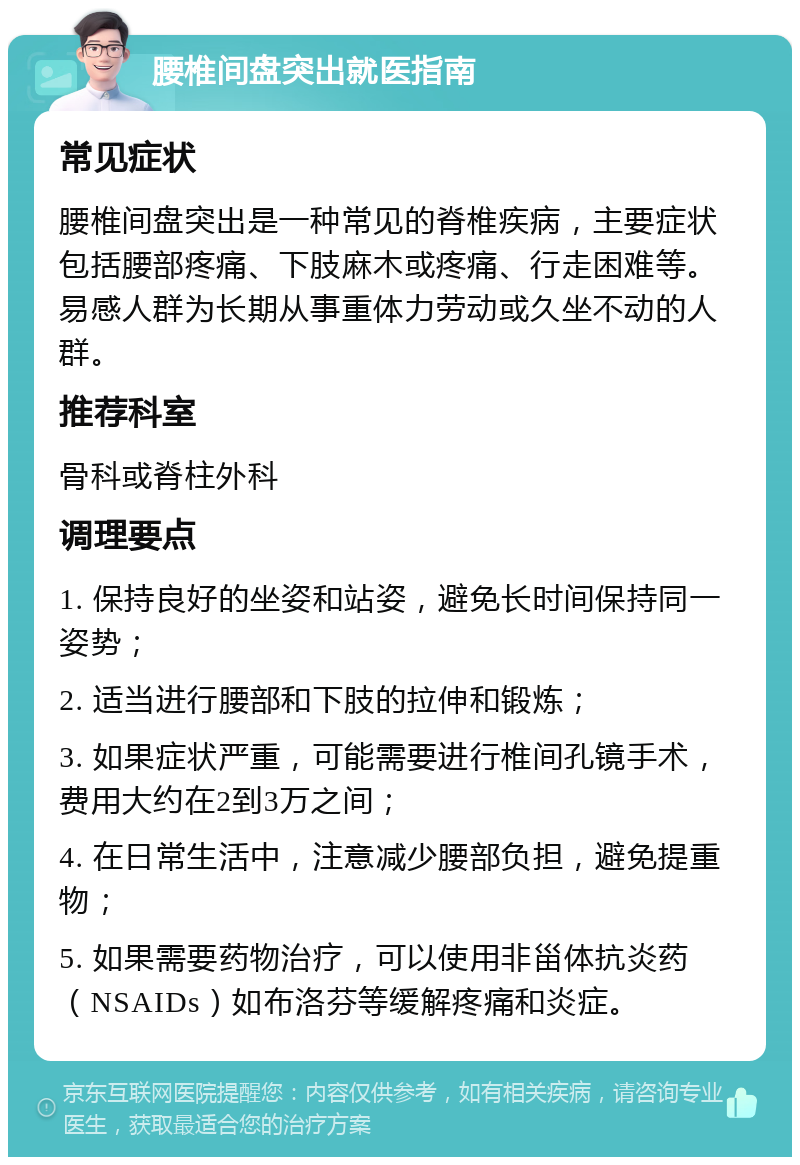 腰椎间盘突出就医指南 常见症状 腰椎间盘突出是一种常见的脊椎疾病，主要症状包括腰部疼痛、下肢麻木或疼痛、行走困难等。易感人群为长期从事重体力劳动或久坐不动的人群。 推荐科室 骨科或脊柱外科 调理要点 1. 保持良好的坐姿和站姿，避免长时间保持同一姿势； 2. 适当进行腰部和下肢的拉伸和锻炼； 3. 如果症状严重，可能需要进行椎间孔镜手术，费用大约在2到3万之间； 4. 在日常生活中，注意减少腰部负担，避免提重物； 5. 如果需要药物治疗，可以使用非甾体抗炎药（NSAIDs）如布洛芬等缓解疼痛和炎症。