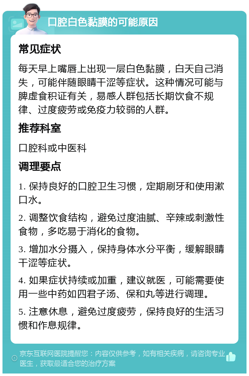 口腔白色黏膜的可能原因 常见症状 每天早上嘴唇上出现一层白色黏膜，白天自己消失，可能伴随眼睛干涩等症状。这种情况可能与脾虚食积证有关，易感人群包括长期饮食不规律、过度疲劳或免疫力较弱的人群。 推荐科室 口腔科或中医科 调理要点 1. 保持良好的口腔卫生习惯，定期刷牙和使用漱口水。 2. 调整饮食结构，避免过度油腻、辛辣或刺激性食物，多吃易于消化的食物。 3. 增加水分摄入，保持身体水分平衡，缓解眼睛干涩等症状。 4. 如果症状持续或加重，建议就医，可能需要使用一些中药如四君子汤、保和丸等进行调理。 5. 注意休息，避免过度疲劳，保持良好的生活习惯和作息规律。