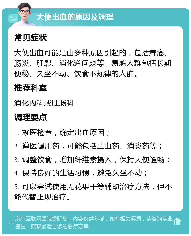 大便出血的原因及调理 常见症状 大便出血可能是由多种原因引起的，包括痔疮、肠炎、肛裂、消化道问题等。易感人群包括长期便秘、久坐不动、饮食不规律的人群。 推荐科室 消化内科或肛肠科 调理要点 1. 就医检查，确定出血原因； 2. 遵医嘱用药，可能包括止血药、消炎药等； 3. 调整饮食，增加纤维素摄入，保持大便通畅； 4. 保持良好的生活习惯，避免久坐不动； 5. 可以尝试使用无花果干等辅助治疗方法，但不能代替正规治疗。