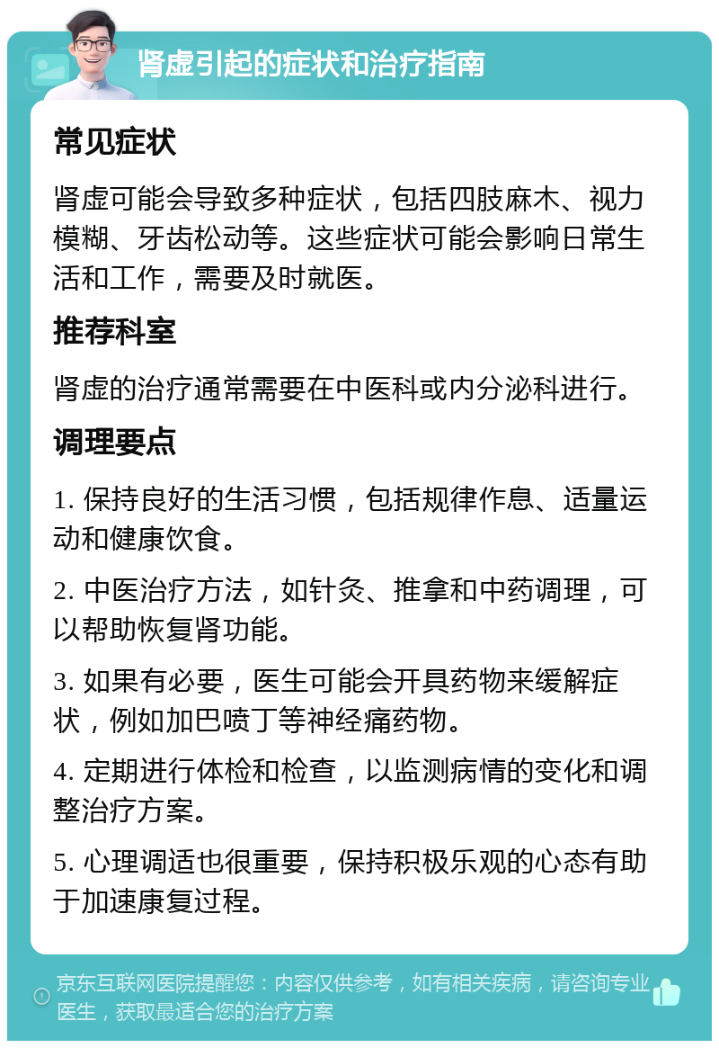 肾虚引起的症状和治疗指南 常见症状 肾虚可能会导致多种症状，包括四肢麻木、视力模糊、牙齿松动等。这些症状可能会影响日常生活和工作，需要及时就医。 推荐科室 肾虚的治疗通常需要在中医科或内分泌科进行。 调理要点 1. 保持良好的生活习惯，包括规律作息、适量运动和健康饮食。 2. 中医治疗方法，如针灸、推拿和中药调理，可以帮助恢复肾功能。 3. 如果有必要，医生可能会开具药物来缓解症状，例如加巴喷丁等神经痛药物。 4. 定期进行体检和检查，以监测病情的变化和调整治疗方案。 5. 心理调适也很重要，保持积极乐观的心态有助于加速康复过程。