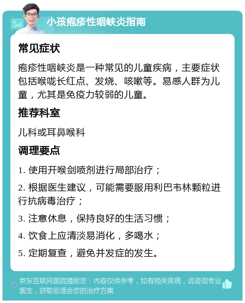 小孩疱疹性咽峡炎指南 常见症状 疱疹性咽峡炎是一种常见的儿童疾病，主要症状包括喉咙长红点、发烧、咳嗽等。易感人群为儿童，尤其是免疫力较弱的儿童。 推荐科室 儿科或耳鼻喉科 调理要点 1. 使用开喉剑喷剂进行局部治疗； 2. 根据医生建议，可能需要服用利巴韦林颗粒进行抗病毒治疗； 3. 注意休息，保持良好的生活习惯； 4. 饮食上应清淡易消化，多喝水； 5. 定期复查，避免并发症的发生。