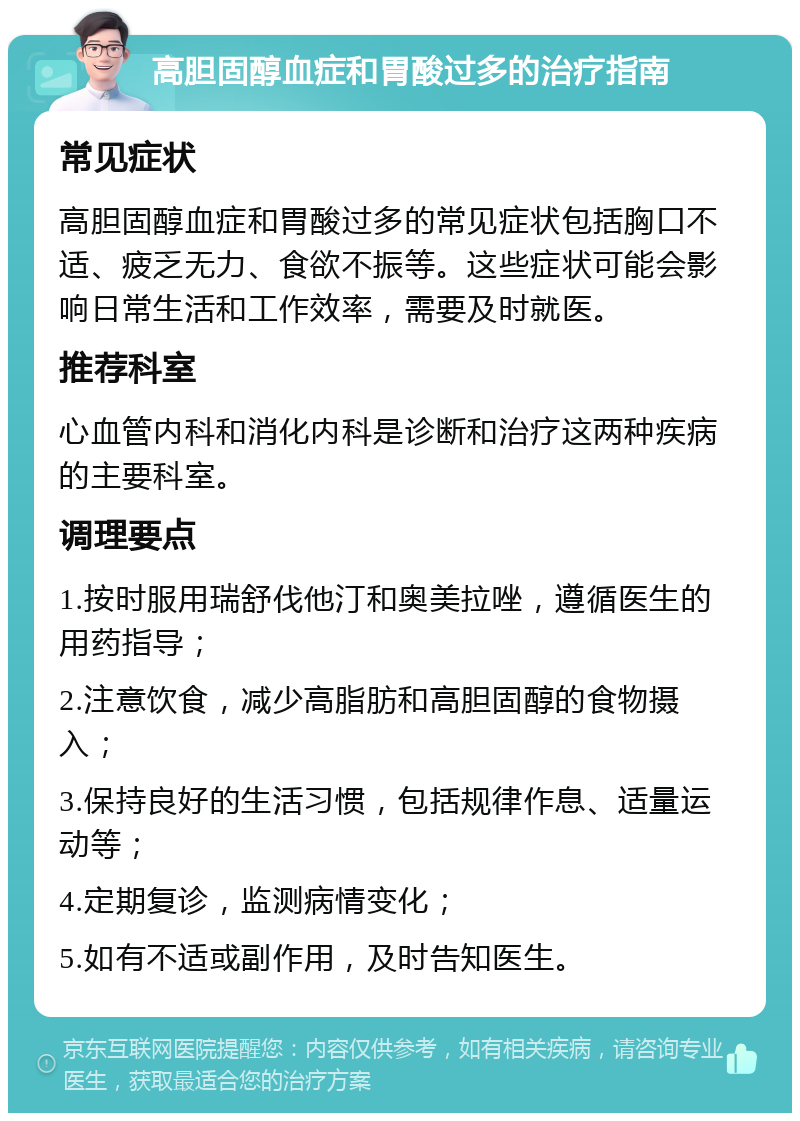 高胆固醇血症和胃酸过多的治疗指南 常见症状 高胆固醇血症和胃酸过多的常见症状包括胸口不适、疲乏无力、食欲不振等。这些症状可能会影响日常生活和工作效率，需要及时就医。 推荐科室 心血管内科和消化内科是诊断和治疗这两种疾病的主要科室。 调理要点 1.按时服用瑞舒伐他汀和奥美拉唑，遵循医生的用药指导； 2.注意饮食，减少高脂肪和高胆固醇的食物摄入； 3.保持良好的生活习惯，包括规律作息、适量运动等； 4.定期复诊，监测病情变化； 5.如有不适或副作用，及时告知医生。