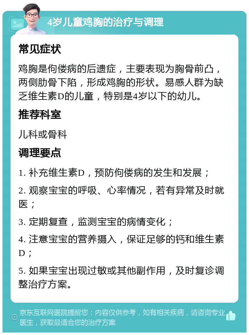 4岁儿童鸡胸的治疗与调理 常见症状 鸡胸是佝偻病的后遗症，主要表现为胸骨前凸，两侧肋骨下陷，形成鸡胸的形状。易感人群为缺乏维生素D的儿童，特别是4岁以下的幼儿。 推荐科室 儿科或骨科 调理要点 1. 补充维生素D，预防佝偻病的发生和发展； 2. 观察宝宝的呼吸、心率情况，若有异常及时就医； 3. 定期复查，监测宝宝的病情变化； 4. 注意宝宝的营养摄入，保证足够的钙和维生素D； 5. 如果宝宝出现过敏或其他副作用，及时复诊调整治疗方案。