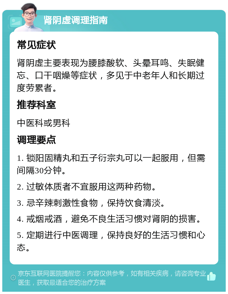 肾阴虚调理指南 常见症状 肾阴虚主要表现为腰膝酸软、头晕耳鸣、失眠健忘、口干咽燥等症状，多见于中老年人和长期过度劳累者。 推荐科室 中医科或男科 调理要点 1. 锁阳固精丸和五子衍宗丸可以一起服用，但需间隔30分钟。 2. 过敏体质者不宜服用这两种药物。 3. 忌辛辣刺激性食物，保持饮食清淡。 4. 戒烟戒酒，避免不良生活习惯对肾阴的损害。 5. 定期进行中医调理，保持良好的生活习惯和心态。