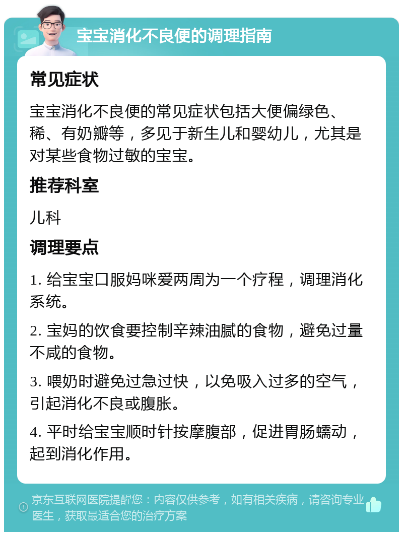 宝宝消化不良便的调理指南 常见症状 宝宝消化不良便的常见症状包括大便偏绿色、稀、有奶瓣等，多见于新生儿和婴幼儿，尤其是对某些食物过敏的宝宝。 推荐科室 儿科 调理要点 1. 给宝宝口服妈咪爱两周为一个疗程，调理消化系统。 2. 宝妈的饮食要控制辛辣油腻的食物，避免过量不咸的食物。 3. 喂奶时避免过急过快，以免吸入过多的空气，引起消化不良或腹胀。 4. 平时给宝宝顺时针按摩腹部，促进胃肠蠕动，起到消化作用。