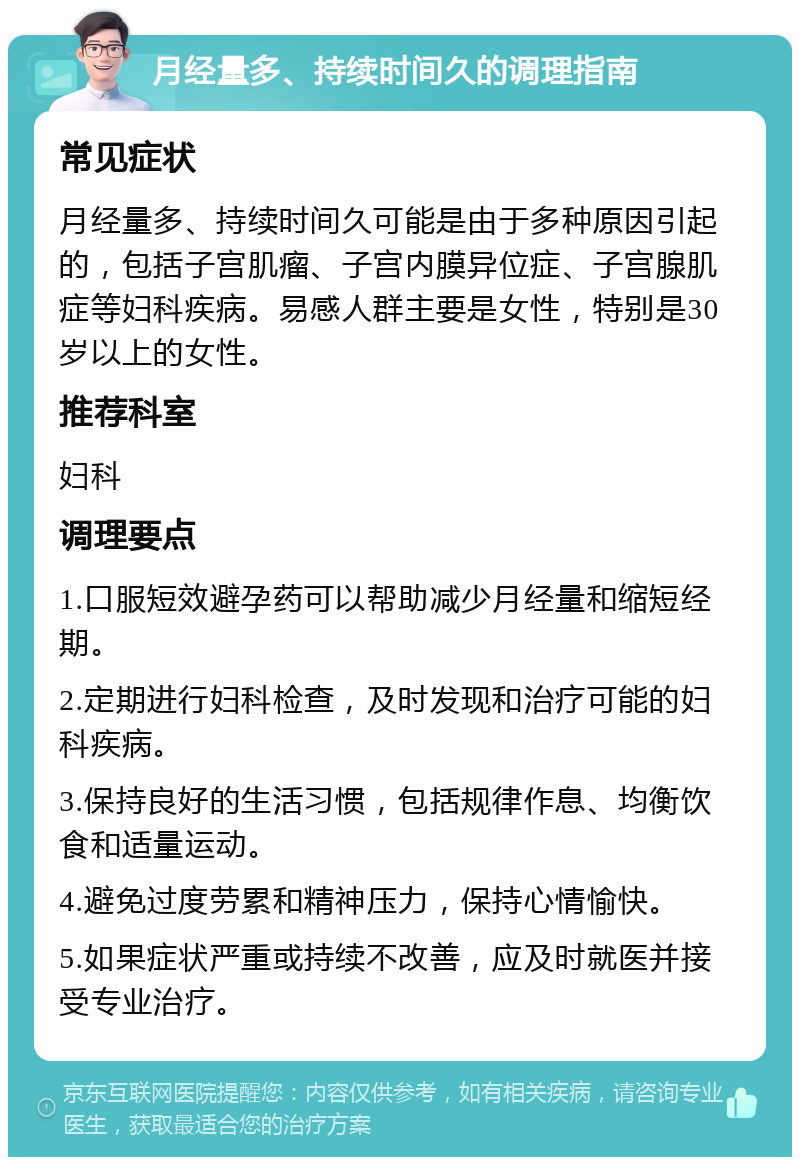 月经量多、持续时间久的调理指南 常见症状 月经量多、持续时间久可能是由于多种原因引起的，包括子宫肌瘤、子宫内膜异位症、子宫腺肌症等妇科疾病。易感人群主要是女性，特别是30岁以上的女性。 推荐科室 妇科 调理要点 1.口服短效避孕药可以帮助减少月经量和缩短经期。 2.定期进行妇科检查，及时发现和治疗可能的妇科疾病。 3.保持良好的生活习惯，包括规律作息、均衡饮食和适量运动。 4.避免过度劳累和精神压力，保持心情愉快。 5.如果症状严重或持续不改善，应及时就医并接受专业治疗。