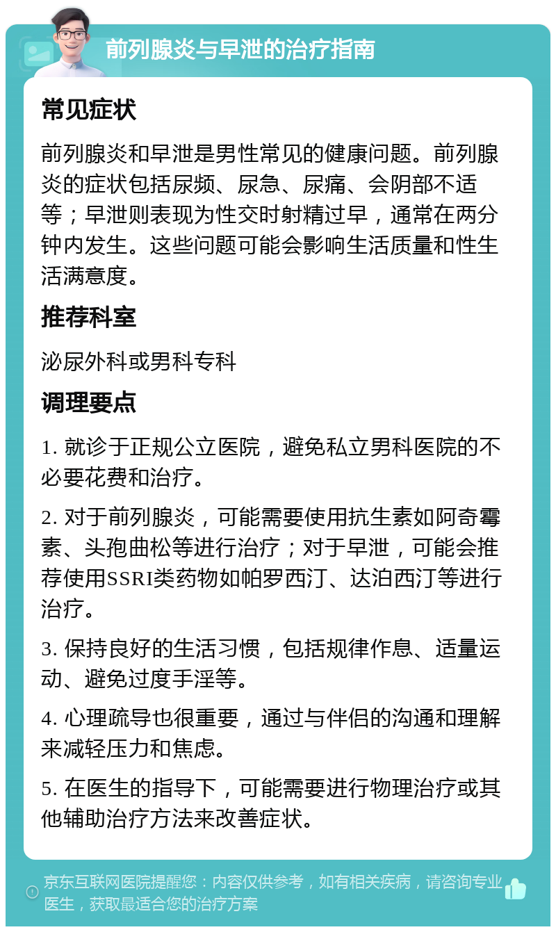 前列腺炎与早泄的治疗指南 常见症状 前列腺炎和早泄是男性常见的健康问题。前列腺炎的症状包括尿频、尿急、尿痛、会阴部不适等；早泄则表现为性交时射精过早，通常在两分钟内发生。这些问题可能会影响生活质量和性生活满意度。 推荐科室 泌尿外科或男科专科 调理要点 1. 就诊于正规公立医院，避免私立男科医院的不必要花费和治疗。 2. 对于前列腺炎，可能需要使用抗生素如阿奇霉素、头孢曲松等进行治疗；对于早泄，可能会推荐使用SSRI类药物如帕罗西汀、达泊西汀等进行治疗。 3. 保持良好的生活习惯，包括规律作息、适量运动、避免过度手淫等。 4. 心理疏导也很重要，通过与伴侣的沟通和理解来减轻压力和焦虑。 5. 在医生的指导下，可能需要进行物理治疗或其他辅助治疗方法来改善症状。