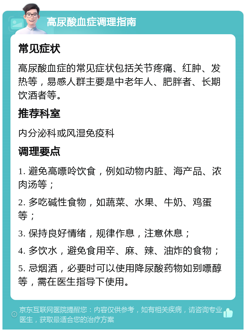 高尿酸血症调理指南 常见症状 高尿酸血症的常见症状包括关节疼痛、红肿、发热等，易感人群主要是中老年人、肥胖者、长期饮酒者等。 推荐科室 内分泌科或风湿免疫科 调理要点 1. 避免高嘌呤饮食，例如动物内脏、海产品、浓肉汤等； 2. 多吃碱性食物，如蔬菜、水果、牛奶、鸡蛋等； 3. 保持良好情绪，规律作息，注意休息； 4. 多饮水，避免食用辛、麻、辣、油炸的食物； 5. 忌烟酒，必要时可以使用降尿酸药物如别嘌醇等，需在医生指导下使用。