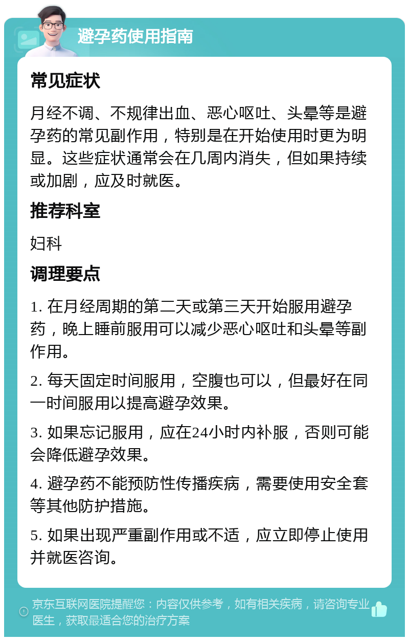 避孕药使用指南 常见症状 月经不调、不规律出血、恶心呕吐、头晕等是避孕药的常见副作用，特别是在开始使用时更为明显。这些症状通常会在几周内消失，但如果持续或加剧，应及时就医。 推荐科室 妇科 调理要点 1. 在月经周期的第二天或第三天开始服用避孕药，晚上睡前服用可以减少恶心呕吐和头晕等副作用。 2. 每天固定时间服用，空腹也可以，但最好在同一时间服用以提高避孕效果。 3. 如果忘记服用，应在24小时内补服，否则可能会降低避孕效果。 4. 避孕药不能预防性传播疾病，需要使用安全套等其他防护措施。 5. 如果出现严重副作用或不适，应立即停止使用并就医咨询。