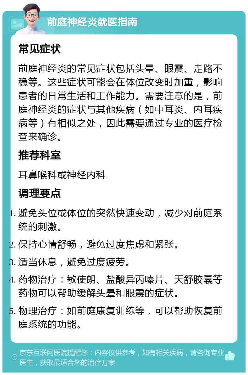 前庭神经炎就医指南 常见症状 前庭神经炎的常见症状包括头晕、眼震、走路不稳等。这些症状可能会在体位改变时加重，影响患者的日常生活和工作能力。需要注意的是，前庭神经炎的症状与其他疾病（如中耳炎、内耳疾病等）有相似之处，因此需要通过专业的医疗检查来确诊。 推荐科室 耳鼻喉科或神经内科 调理要点 避免头位或体位的突然快速变动，减少对前庭系统的刺激。 保持心情舒畅，避免过度焦虑和紧张。 适当休息，避免过度疲劳。 药物治疗：敏使朗、盐酸异丙嗪片、天舒胶囊等药物可以帮助缓解头晕和眼震的症状。 物理治疗：如前庭康复训练等，可以帮助恢复前庭系统的功能。