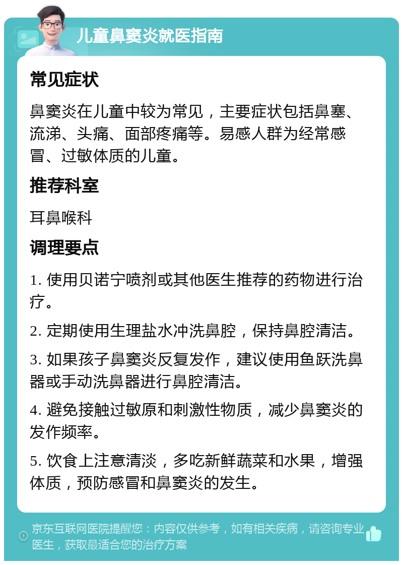 儿童鼻窦炎就医指南 常见症状 鼻窦炎在儿童中较为常见，主要症状包括鼻塞、流涕、头痛、面部疼痛等。易感人群为经常感冒、过敏体质的儿童。 推荐科室 耳鼻喉科 调理要点 1. 使用贝诺宁喷剂或其他医生推荐的药物进行治疗。 2. 定期使用生理盐水冲洗鼻腔，保持鼻腔清洁。 3. 如果孩子鼻窦炎反复发作，建议使用鱼跃洗鼻器或手动洗鼻器进行鼻腔清洁。 4. 避免接触过敏原和刺激性物质，减少鼻窦炎的发作频率。 5. 饮食上注意清淡，多吃新鲜蔬菜和水果，增强体质，预防感冒和鼻窦炎的发生。