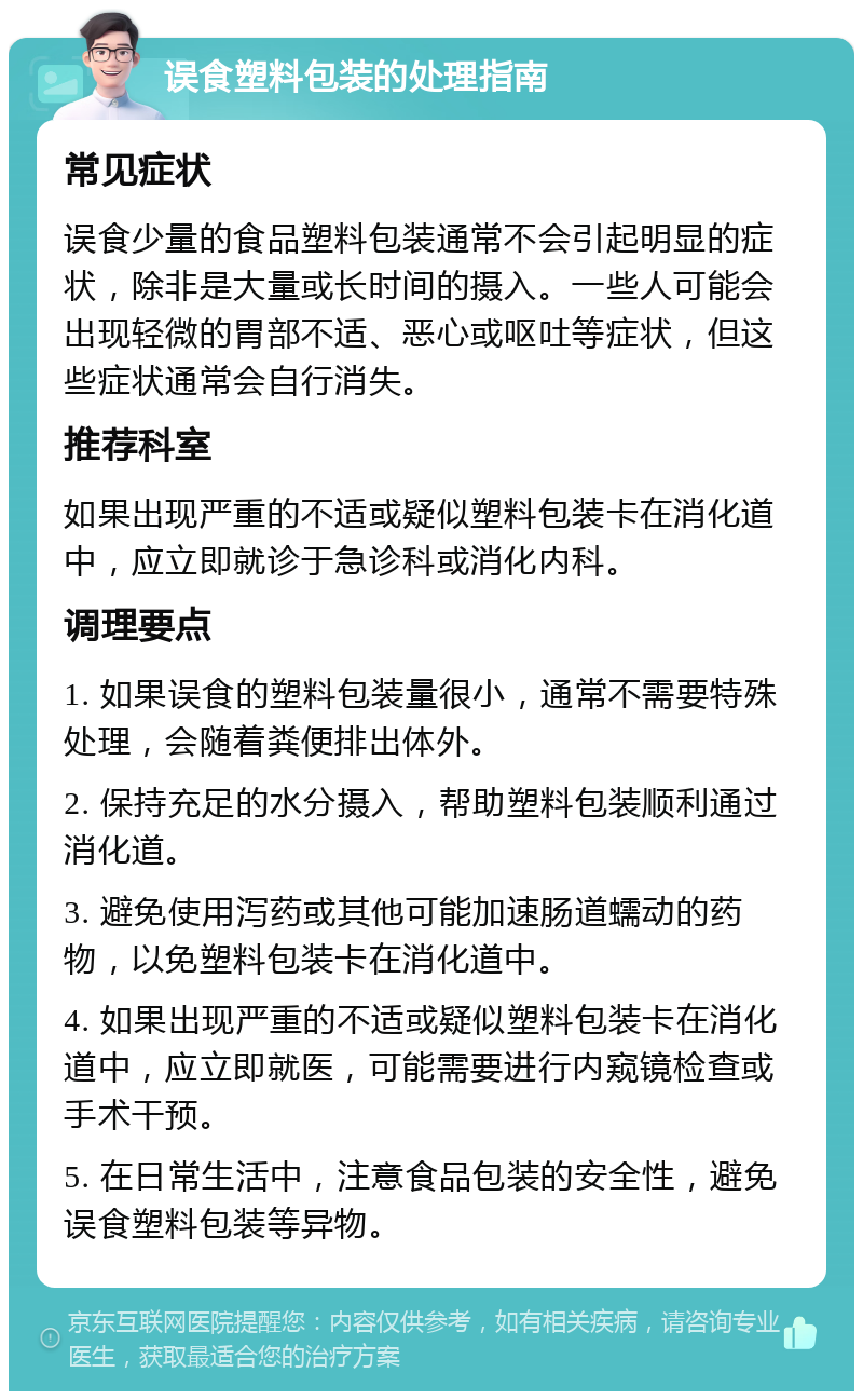 误食塑料包装的处理指南 常见症状 误食少量的食品塑料包装通常不会引起明显的症状，除非是大量或长时间的摄入。一些人可能会出现轻微的胃部不适、恶心或呕吐等症状，但这些症状通常会自行消失。 推荐科室 如果出现严重的不适或疑似塑料包装卡在消化道中，应立即就诊于急诊科或消化内科。 调理要点 1. 如果误食的塑料包装量很小，通常不需要特殊处理，会随着粪便排出体外。 2. 保持充足的水分摄入，帮助塑料包装顺利通过消化道。 3. 避免使用泻药或其他可能加速肠道蠕动的药物，以免塑料包装卡在消化道中。 4. 如果出现严重的不适或疑似塑料包装卡在消化道中，应立即就医，可能需要进行内窥镜检查或手术干预。 5. 在日常生活中，注意食品包装的安全性，避免误食塑料包装等异物。