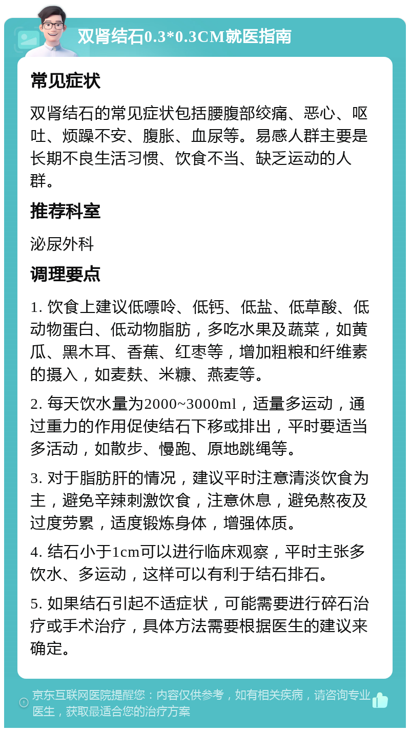 双肾结石0.3*0.3CM就医指南 常见症状 双肾结石的常见症状包括腰腹部绞痛、恶心、呕吐、烦躁不安、腹胀、血尿等。易感人群主要是长期不良生活习惯、饮食不当、缺乏运动的人群。 推荐科室 泌尿外科 调理要点 1. 饮食上建议低嘌呤、低钙、低盐、低草酸、低动物蛋白、低动物脂肪，多吃水果及蔬菜，如黄瓜、黑木耳、香蕉、红枣等，增加粗粮和纤维素的摄入，如麦麸、米糠、燕麦等。 2. 每天饮水量为2000~3000ml，适量多运动，通过重力的作用促使结石下移或排出，平时要适当多活动，如散步、慢跑、原地跳绳等。 3. 对于脂肪肝的情况，建议平时注意清淡饮食为主，避免辛辣刺激饮食，注意休息，避免熬夜及过度劳累，适度锻炼身体，增强体质。 4. 结石小于1cm可以进行临床观察，平时主张多饮水、多运动，这样可以有利于结石排石。 5. 如果结石引起不适症状，可能需要进行碎石治疗或手术治疗，具体方法需要根据医生的建议来确定。