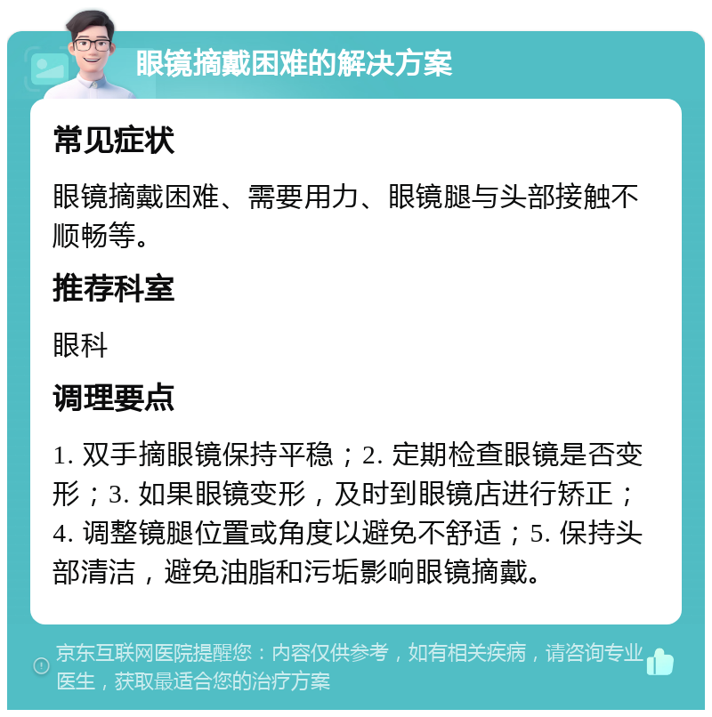 眼镜摘戴困难的解决方案 常见症状 眼镜摘戴困难、需要用力、眼镜腿与头部接触不顺畅等。 推荐科室 眼科 调理要点 1. 双手摘眼镜保持平稳；2. 定期检查眼镜是否变形；3. 如果眼镜变形，及时到眼镜店进行矫正；4. 调整镜腿位置或角度以避免不舒适；5. 保持头部清洁，避免油脂和污垢影响眼镜摘戴。