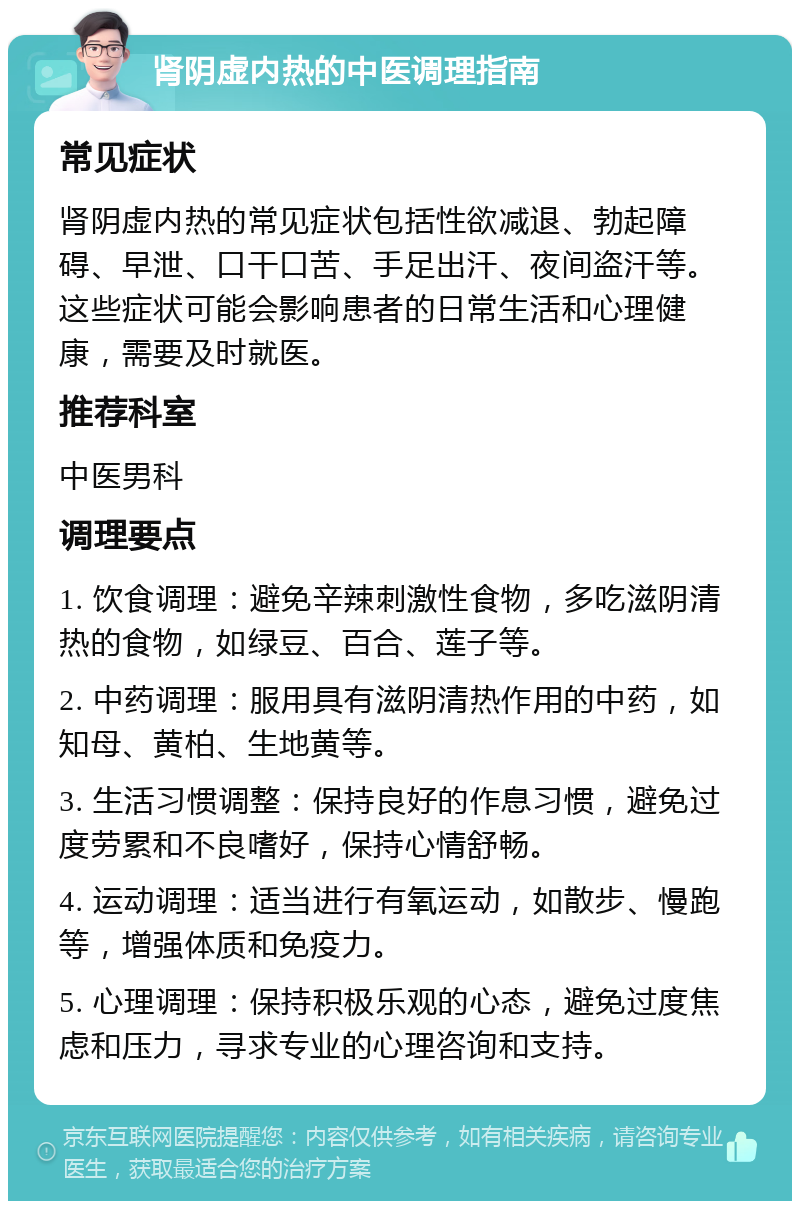 肾阴虚内热的中医调理指南 常见症状 肾阴虚内热的常见症状包括性欲减退、勃起障碍、早泄、口干口苦、手足出汗、夜间盗汗等。这些症状可能会影响患者的日常生活和心理健康，需要及时就医。 推荐科室 中医男科 调理要点 1. 饮食调理：避免辛辣刺激性食物，多吃滋阴清热的食物，如绿豆、百合、莲子等。 2. 中药调理：服用具有滋阴清热作用的中药，如知母、黄柏、生地黄等。 3. 生活习惯调整：保持良好的作息习惯，避免过度劳累和不良嗜好，保持心情舒畅。 4. 运动调理：适当进行有氧运动，如散步、慢跑等，增强体质和免疫力。 5. 心理调理：保持积极乐观的心态，避免过度焦虑和压力，寻求专业的心理咨询和支持。