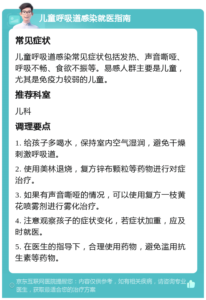 儿童呼吸道感染就医指南 常见症状 儿童呼吸道感染常见症状包括发热、声音嘶哑、呼吸不畅、食欲不振等。易感人群主要是儿童，尤其是免疫力较弱的儿童。 推荐科室 儿科 调理要点 1. 给孩子多喝水，保持室内空气湿润，避免干燥刺激呼吸道。 2. 使用美林退烧，复方锌布颗粒等药物进行对症治疗。 3. 如果有声音嘶哑的情况，可以使用复方一枝黄花喷雾剂进行雾化治疗。 4. 注意观察孩子的症状变化，若症状加重，应及时就医。 5. 在医生的指导下，合理使用药物，避免滥用抗生素等药物。