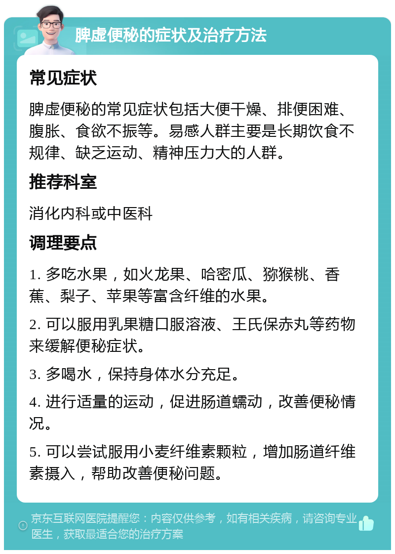 脾虚便秘的症状及治疗方法 常见症状 脾虚便秘的常见症状包括大便干燥、排便困难、腹胀、食欲不振等。易感人群主要是长期饮食不规律、缺乏运动、精神压力大的人群。 推荐科室 消化内科或中医科 调理要点 1. 多吃水果，如火龙果、哈密瓜、猕猴桃、香蕉、梨子、苹果等富含纤维的水果。 2. 可以服用乳果糖口服溶液、王氏保赤丸等药物来缓解便秘症状。 3. 多喝水，保持身体水分充足。 4. 进行适量的运动，促进肠道蠕动，改善便秘情况。 5. 可以尝试服用小麦纤维素颗粒，增加肠道纤维素摄入，帮助改善便秘问题。