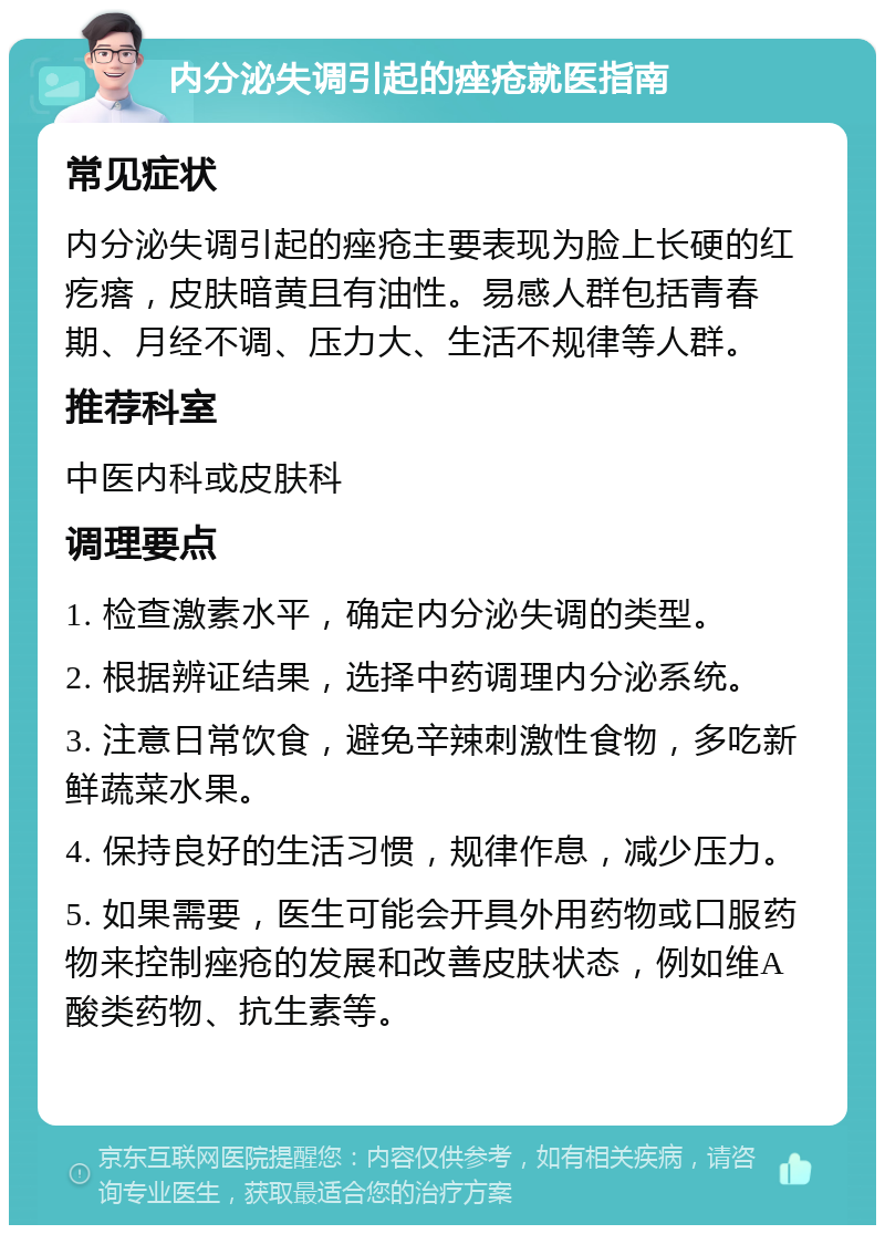 内分泌失调引起的痤疮就医指南 常见症状 内分泌失调引起的痤疮主要表现为脸上长硬的红疙瘩，皮肤暗黄且有油性。易感人群包括青春期、月经不调、压力大、生活不规律等人群。 推荐科室 中医内科或皮肤科 调理要点 1. 检查激素水平，确定内分泌失调的类型。 2. 根据辨证结果，选择中药调理内分泌系统。 3. 注意日常饮食，避免辛辣刺激性食物，多吃新鲜蔬菜水果。 4. 保持良好的生活习惯，规律作息，减少压力。 5. 如果需要，医生可能会开具外用药物或口服药物来控制痤疮的发展和改善皮肤状态，例如维A酸类药物、抗生素等。