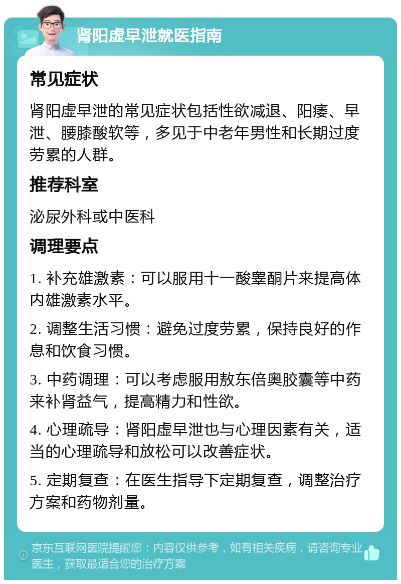 肾阳虚早泄就医指南 常见症状 肾阳虚早泄的常见症状包括性欲减退、阳痿、早泄、腰膝酸软等，多见于中老年男性和长期过度劳累的人群。 推荐科室 泌尿外科或中医科 调理要点 1. 补充雄激素：可以服用十一酸睾酮片来提高体内雄激素水平。 2. 调整生活习惯：避免过度劳累，保持良好的作息和饮食习惯。 3. 中药调理：可以考虑服用敖东倍奥胶囊等中药来补肾益气，提高精力和性欲。 4. 心理疏导：肾阳虚早泄也与心理因素有关，适当的心理疏导和放松可以改善症状。 5. 定期复查：在医生指导下定期复查，调整治疗方案和药物剂量。