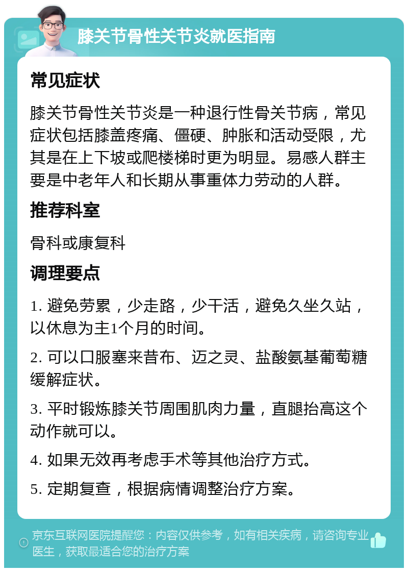 膝关节骨性关节炎就医指南 常见症状 膝关节骨性关节炎是一种退行性骨关节病，常见症状包括膝盖疼痛、僵硬、肿胀和活动受限，尤其是在上下坡或爬楼梯时更为明显。易感人群主要是中老年人和长期从事重体力劳动的人群。 推荐科室 骨科或康复科 调理要点 1. 避免劳累，少走路，少干活，避免久坐久站，以休息为主1个月的时间。 2. 可以口服塞来昔布、迈之灵、盐酸氨基葡萄糖缓解症状。 3. 平时锻炼膝关节周围肌肉力量，直腿抬高这个动作就可以。 4. 如果无效再考虑手术等其他治疗方式。 5. 定期复查，根据病情调整治疗方案。