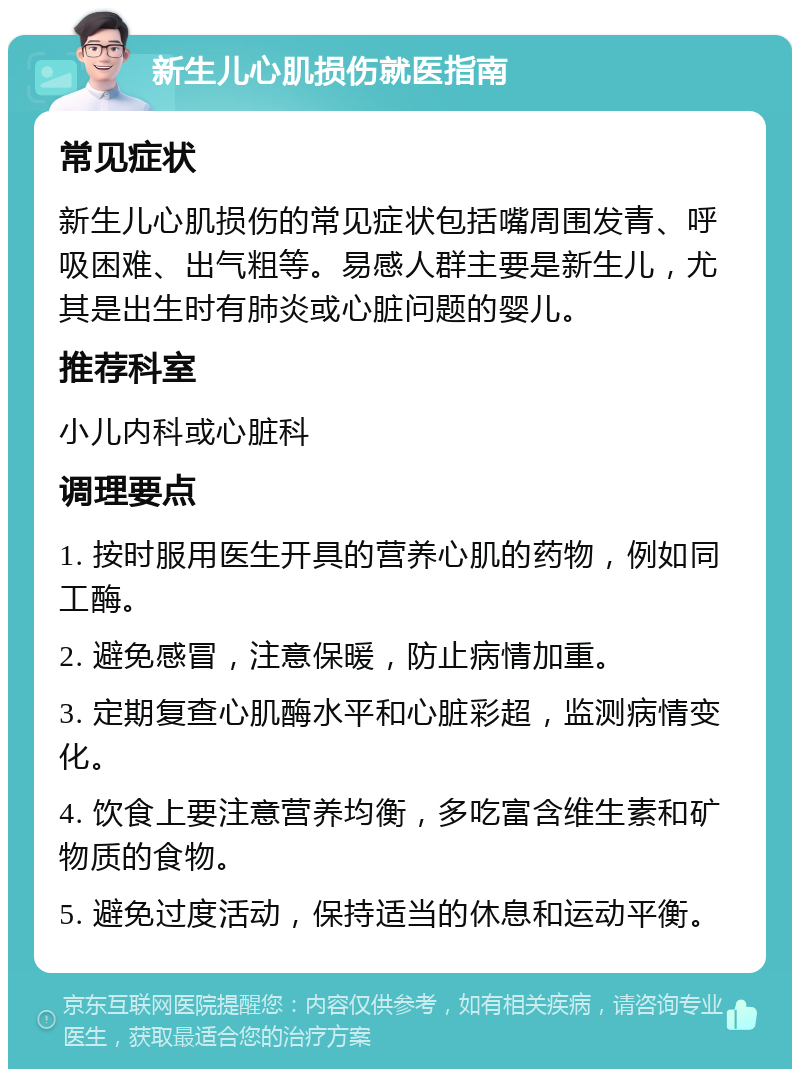 新生儿心肌损伤就医指南 常见症状 新生儿心肌损伤的常见症状包括嘴周围发青、呼吸困难、出气粗等。易感人群主要是新生儿，尤其是出生时有肺炎或心脏问题的婴儿。 推荐科室 小儿内科或心脏科 调理要点 1. 按时服用医生开具的营养心肌的药物，例如同工酶。 2. 避免感冒，注意保暖，防止病情加重。 3. 定期复查心肌酶水平和心脏彩超，监测病情变化。 4. 饮食上要注意营养均衡，多吃富含维生素和矿物质的食物。 5. 避免过度活动，保持适当的休息和运动平衡。