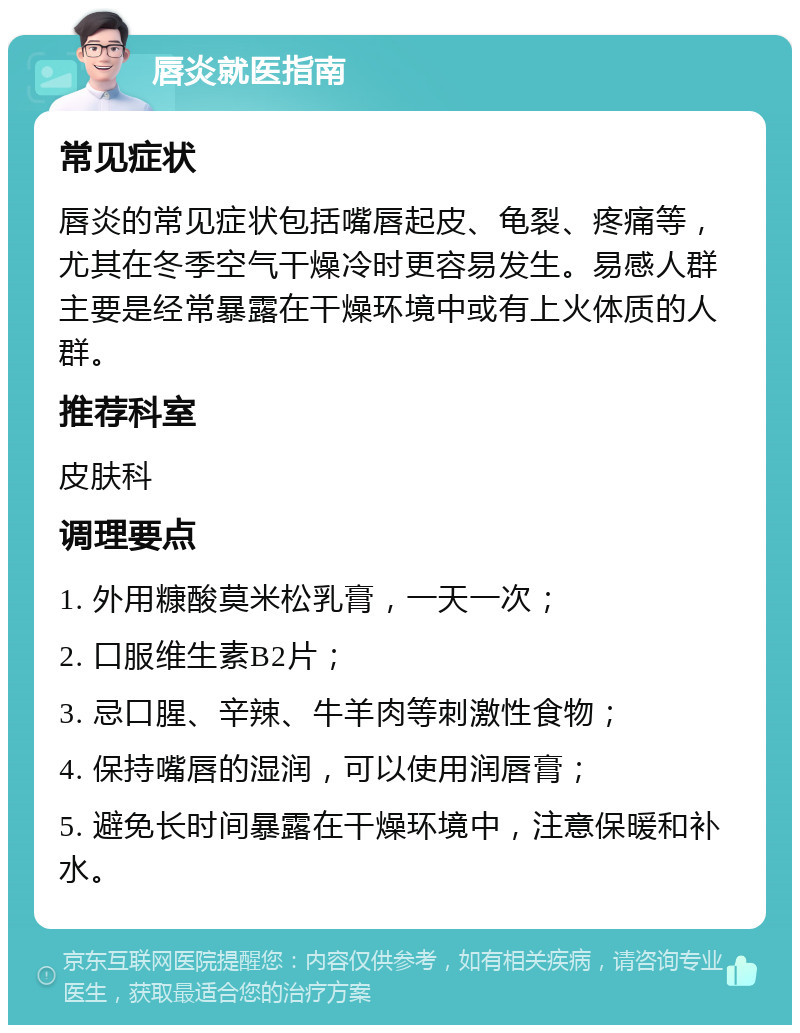 唇炎就医指南 常见症状 唇炎的常见症状包括嘴唇起皮、龟裂、疼痛等，尤其在冬季空气干燥冷时更容易发生。易感人群主要是经常暴露在干燥环境中或有上火体质的人群。 推荐科室 皮肤科 调理要点 1. 外用糠酸莫米松乳膏，一天一次； 2. 口服维生素B2片； 3. 忌口腥、辛辣、牛羊肉等刺激性食物； 4. 保持嘴唇的湿润，可以使用润唇膏； 5. 避免长时间暴露在干燥环境中，注意保暖和补水。