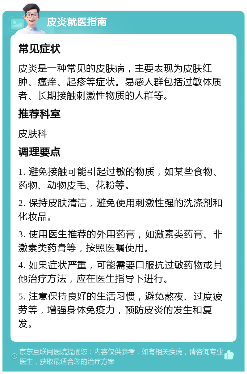 皮炎就医指南 常见症状 皮炎是一种常见的皮肤病，主要表现为皮肤红肿、瘙痒、起疹等症状。易感人群包括过敏体质者、长期接触刺激性物质的人群等。 推荐科室 皮肤科 调理要点 1. 避免接触可能引起过敏的物质，如某些食物、药物、动物皮毛、花粉等。 2. 保持皮肤清洁，避免使用刺激性强的洗涤剂和化妆品。 3. 使用医生推荐的外用药膏，如激素类药膏、非激素类药膏等，按照医嘱使用。 4. 如果症状严重，可能需要口服抗过敏药物或其他治疗方法，应在医生指导下进行。 5. 注意保持良好的生活习惯，避免熬夜、过度疲劳等，增强身体免疫力，预防皮炎的发生和复发。