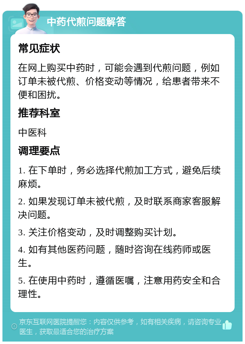 中药代煎问题解答 常见症状 在网上购买中药时，可能会遇到代煎问题，例如订单未被代煎、价格变动等情况，给患者带来不便和困扰。 推荐科室 中医科 调理要点 1. 在下单时，务必选择代煎加工方式，避免后续麻烦。 2. 如果发现订单未被代煎，及时联系商家客服解决问题。 3. 关注价格变动，及时调整购买计划。 4. 如有其他医药问题，随时咨询在线药师或医生。 5. 在使用中药时，遵循医嘱，注意用药安全和合理性。